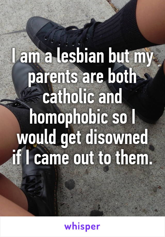 I am a lesbian but my parents are both catholic and homophobic so I would get disowned if I came out to them. 