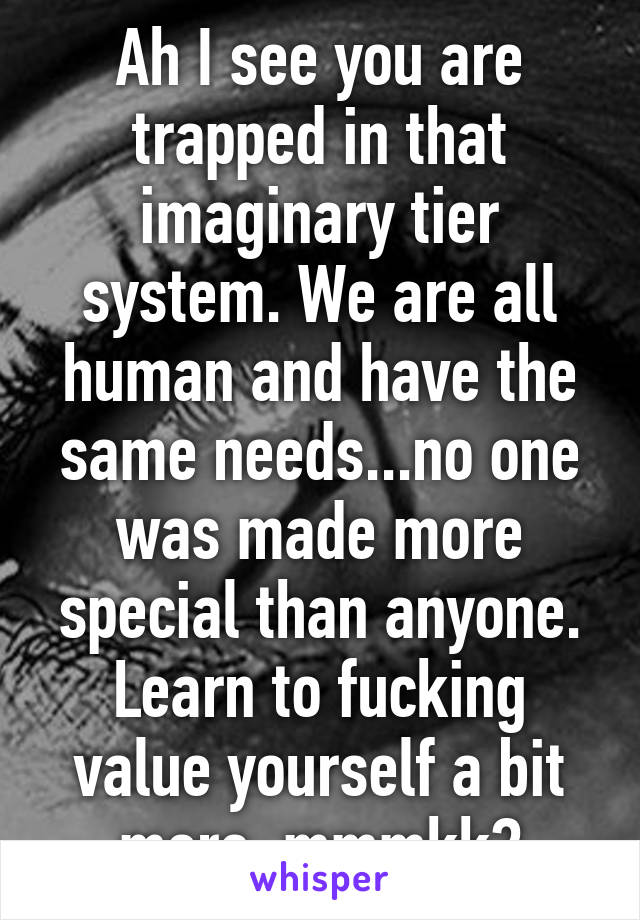 Ah I see you are trapped in that imaginary tier system. We are all human and have the same needs...no one was made more special than anyone. Learn to fucking value yourself a bit more, mmmkk?