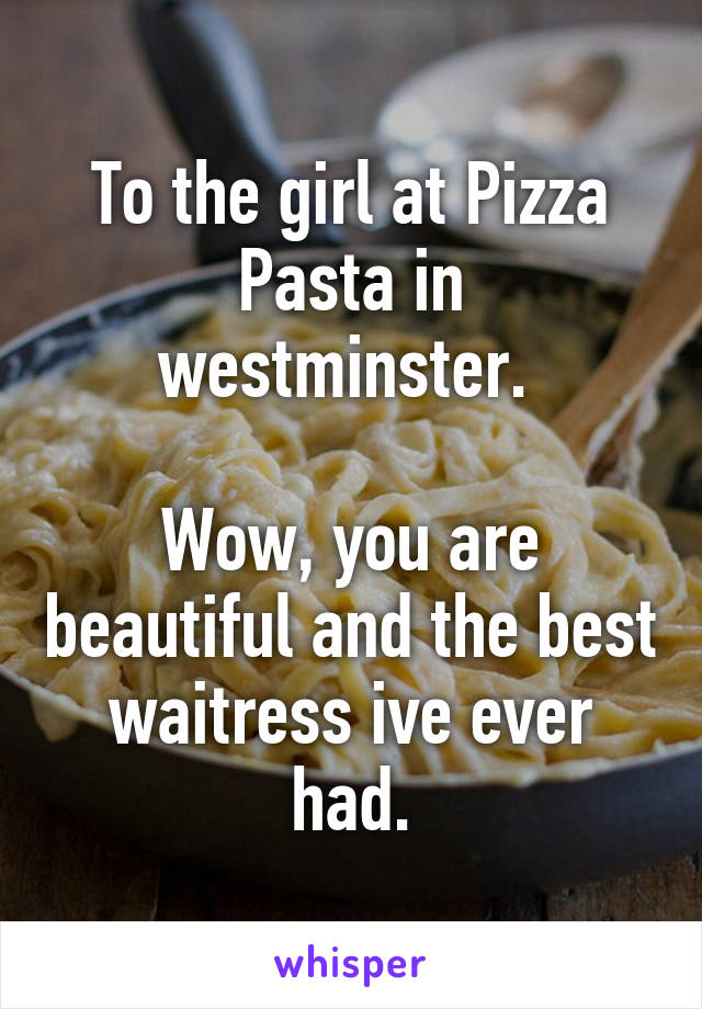 To the girl at Pizza Pasta in westminster. 

Wow, you are beautiful and the best waitress ive ever had.