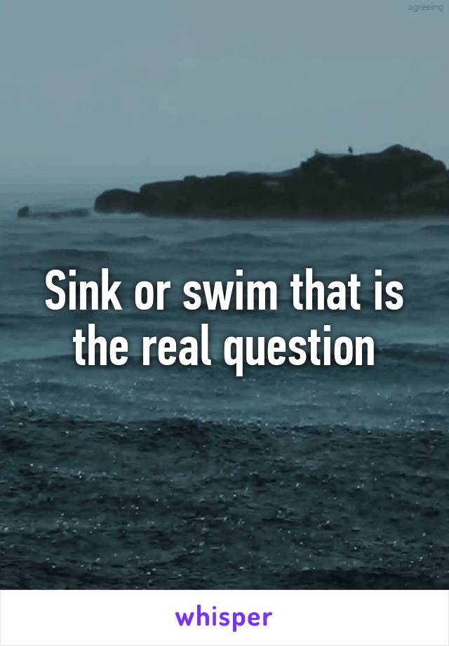 Sink or swim that is the real question