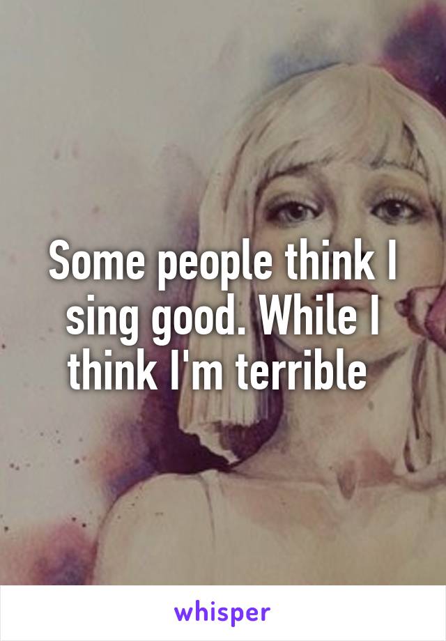 Some people think I sing good. While I think I'm terrible 