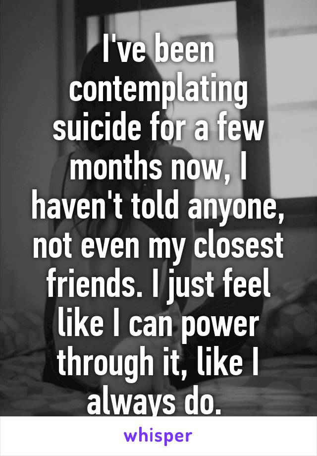 I've been contemplating suicide for a few months now, I haven't told anyone, not even my closest friends. I just feel like I can power through it, like I always do. 