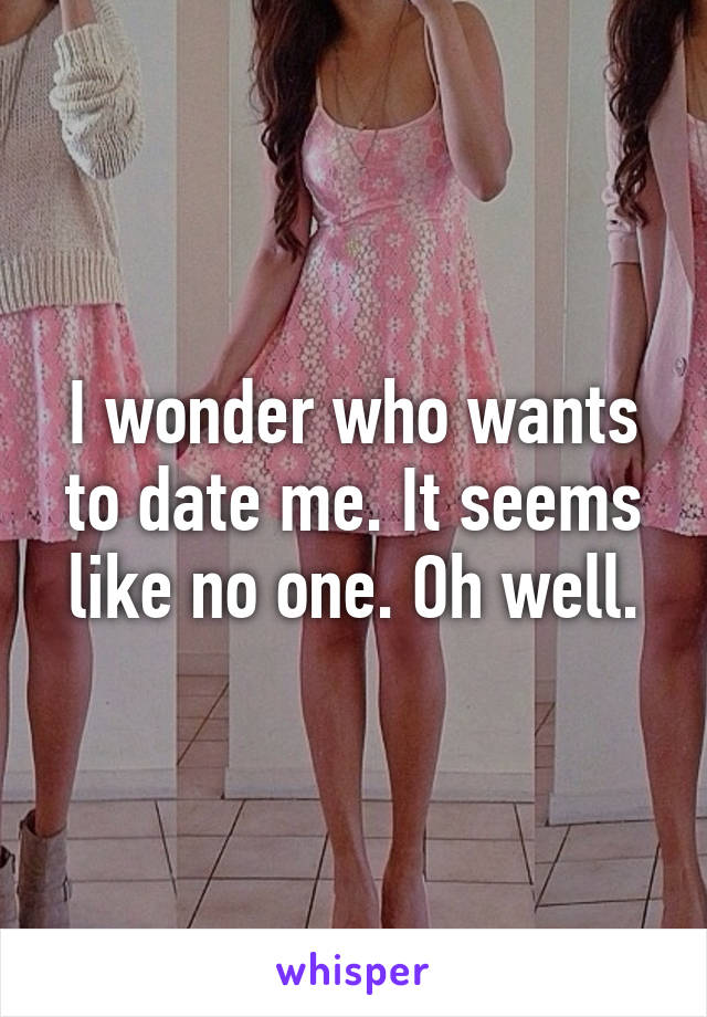 I wonder who wants to date me. It seems like no one. Oh well.