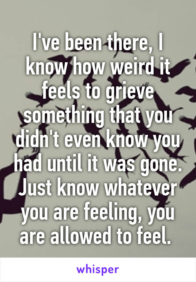 I've been there, I know how weird it feels to grieve something that you didn't even know you had until it was gone. Just know whatever you are feeling, you are allowed to feel. 