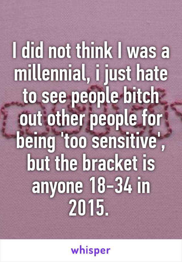 I did not think I was a millennial, i just hate to see people bitch out other people for being 'too sensitive', but the bracket is anyone 18-34 in 2015. 