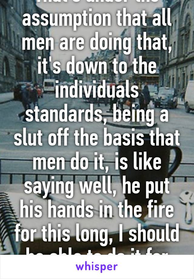 That's under the assumption that all men are doing that, it's down to the individuals standards, being a slut off the basis that men do it, is like saying well, he put his hands in the fire for this long, I should be able to do it for longer!