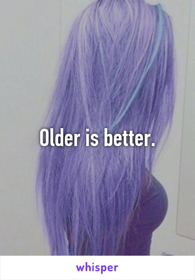 Older is better.