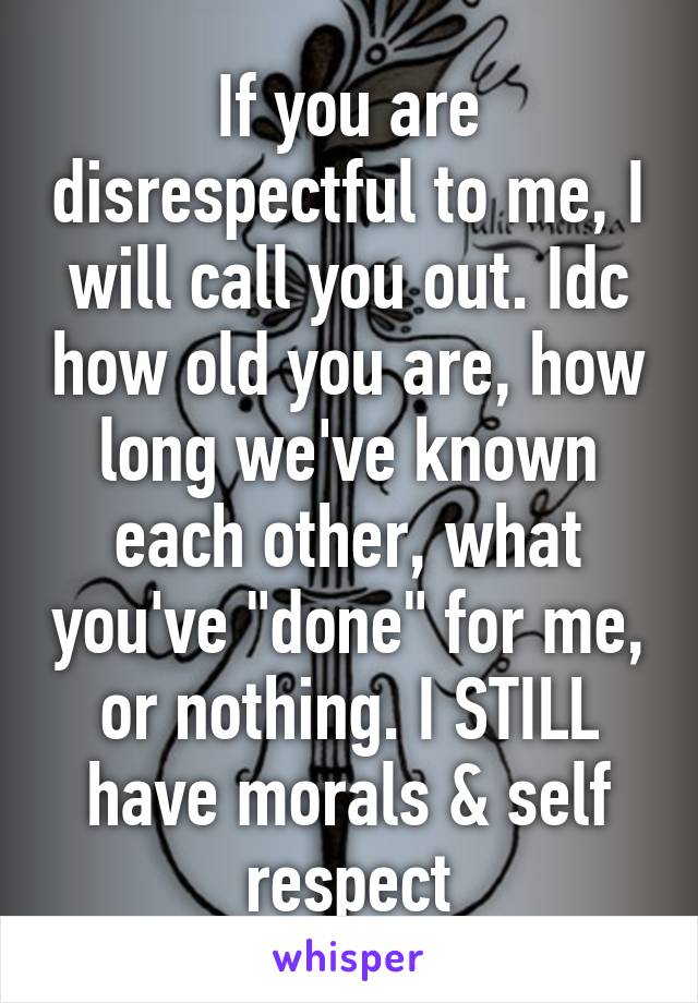 If you are disrespectful to me, I will call you out. Idc how old you are, how long we've known each other, what you've "done" for me, or nothing. I STILL have morals & self respect