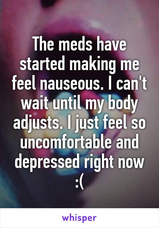 The meds have started making me feel nauseous. I can't wait until my body adjusts. I just feel so uncomfortable and depressed right now :(