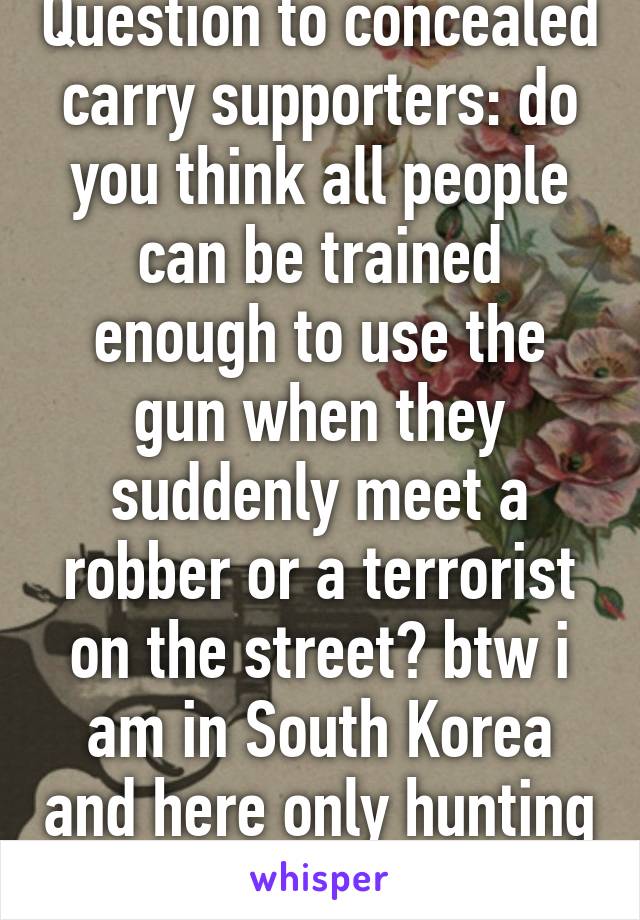 Question to concealed carry supporters: do you think all people can be trained enough to use the gun when they suddenly meet a robber or a terrorist on the street? btw i am in South Korea and here only hunting rifles are allowed. 