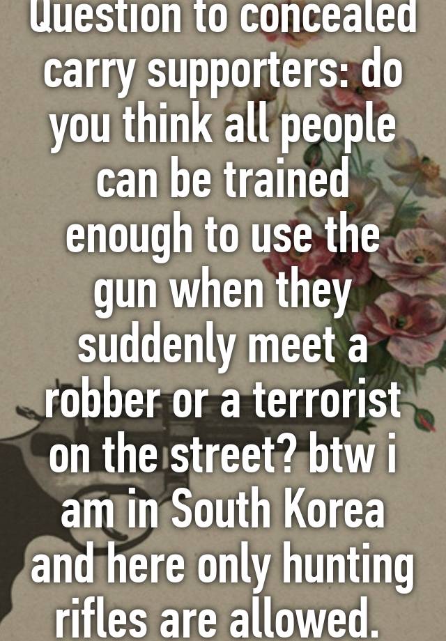 Question to concealed carry supporters: do you think all people can be trained enough to use the gun when they suddenly meet a robber or a terrorist on the street? btw i am in South Korea and here only hunting rifles are allowed. 