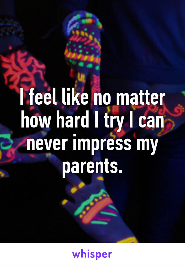 I feel like no matter how hard I try I can never impress my parents.