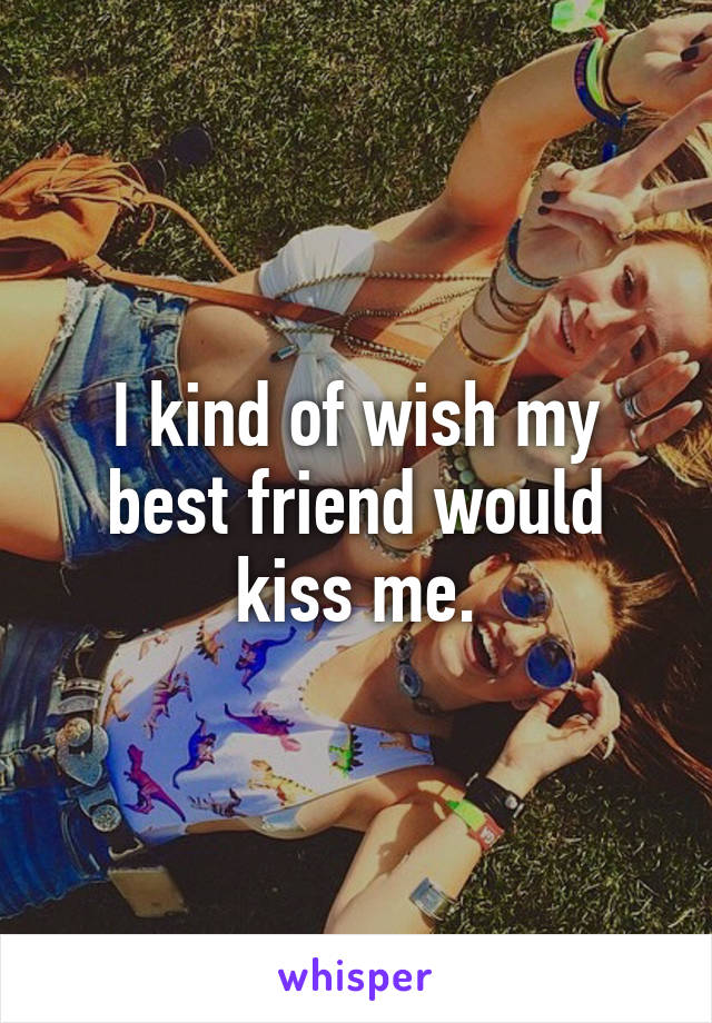 I kind of wish my best friend would kiss me.