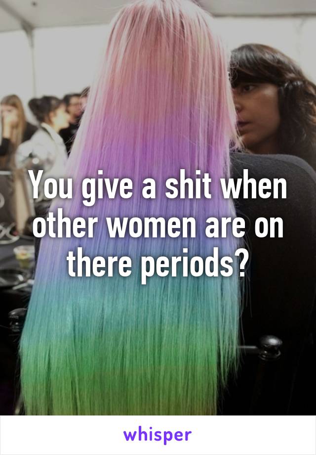 You give a shit when other women are on there periods?