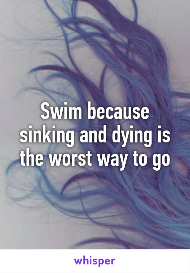 Swim because sinking and dying is the worst way to go