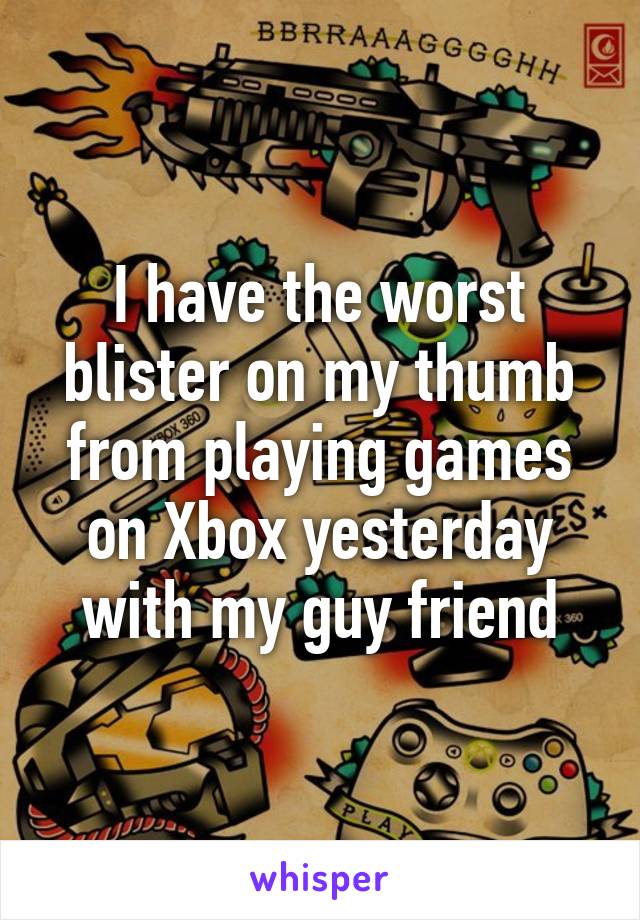 I have the worst blister on my thumb from playing games on Xbox yesterday with my guy friend