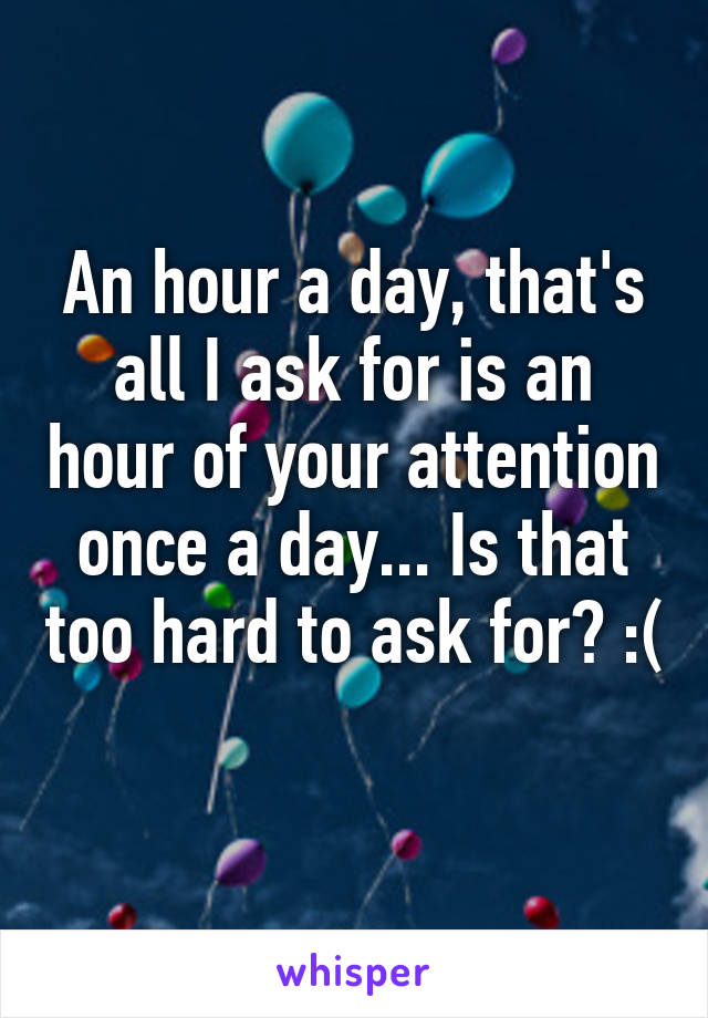 An hour a day, that's all I ask for is an hour of your attention once a day... Is that too hard to ask for? :( 