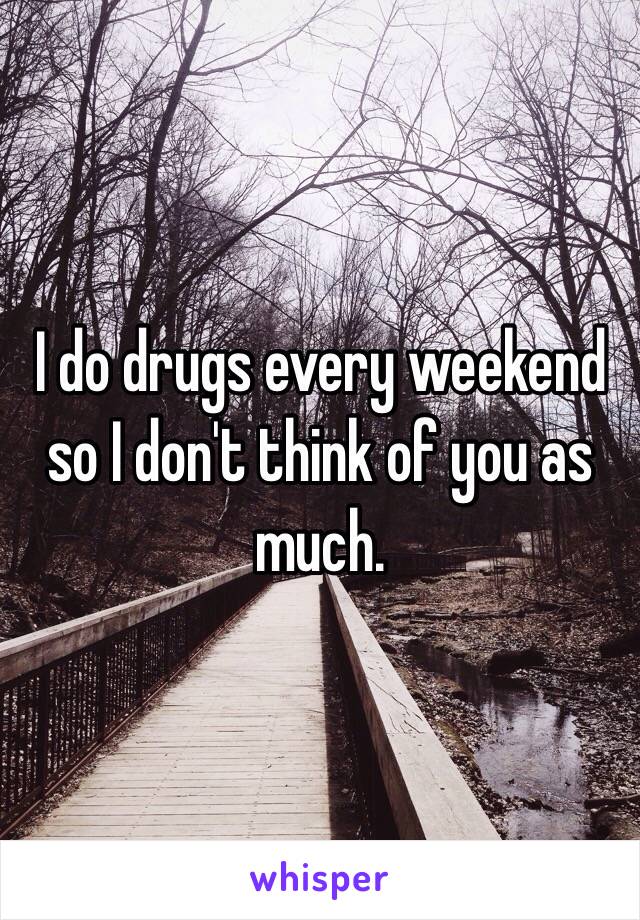 I do drugs every weekend so I don't think of you as much. 