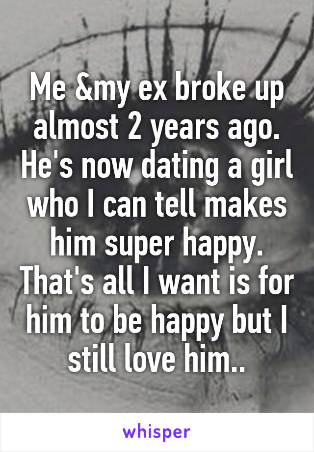 Me &my ex broke up almost 2 years ago. He's now dating a girl who I can tell makes him super happy. That's all I want is for him to be happy but I still love him..