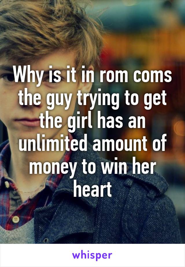 Why is it in rom coms the guy trying to get the girl has an unlimited amount of money to win her heart