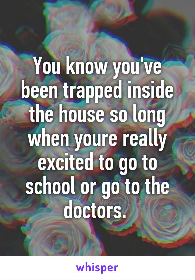 You know you've been trapped inside the house so long when youre really excited to go to school or go to the doctors. 