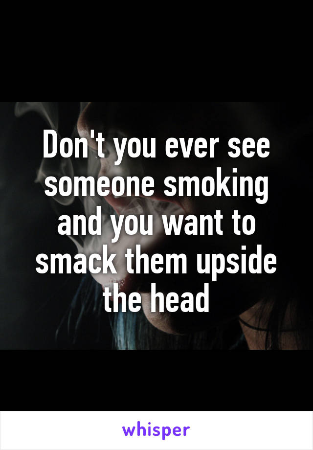 Don't you ever see someone smoking and you want to smack them upside the head