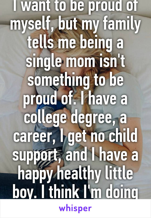 I want to be proud of myself, but my family tells me being a single mom isn't something to be proud of. I have a college degree, a career, I get no child support, and I have a happy healthy little boy. I think I'm doing okay!!!