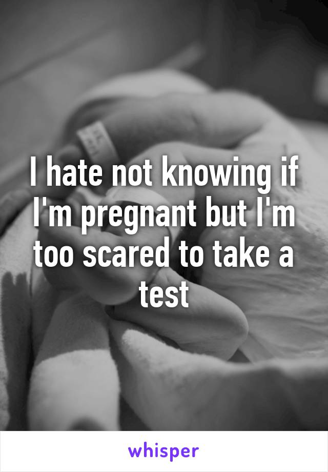 I hate not knowing if I'm pregnant but I'm too scared to take a test