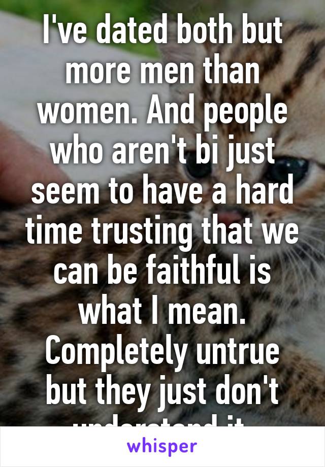 I've dated both but more men than women. And people who aren't bi just seem to have a hard time trusting that we can be faithful is what I mean. Completely untrue but they just don't understand it 