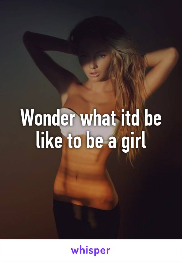 Wonder what itd be like to be a girl