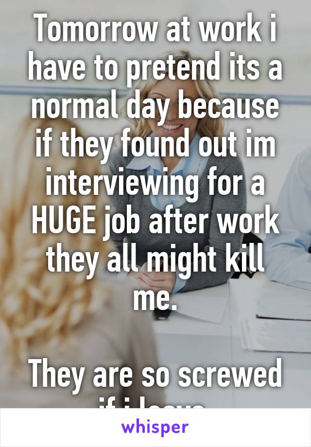 Tomorrow at work i have to pretend its a normal day because if they found out im interviewing for a HUGE job after work they all might kill me.

They are so screwed if i leave.