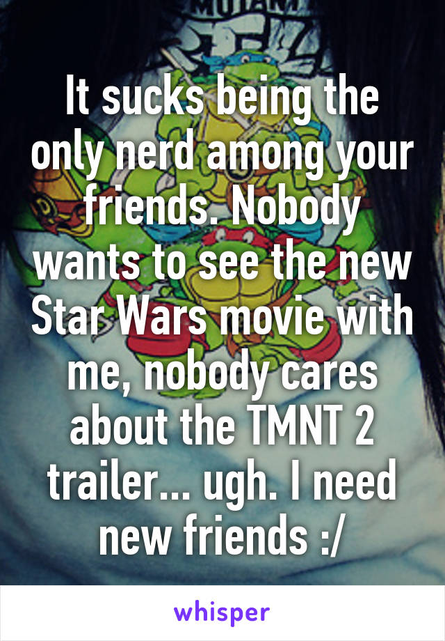 It sucks being the only nerd among your friends. Nobody wants to see the new Star Wars movie with me, nobody cares about the TMNT 2 trailer... ugh. I need new friends :/