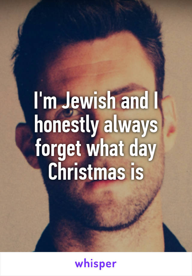 I'm Jewish and I honestly always forget what day Christmas is