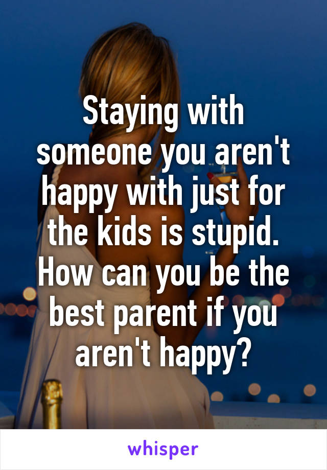 Staying with someone you aren't happy with just for the kids is stupid.
How can you be the best parent if you aren't happy?