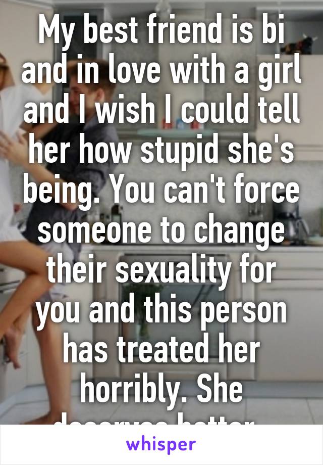 My best friend is bi and in love with a girl and I wish I could tell her how stupid she's being. You can't force someone to change their sexuality for you and this person has treated her horribly. She deserves better. 