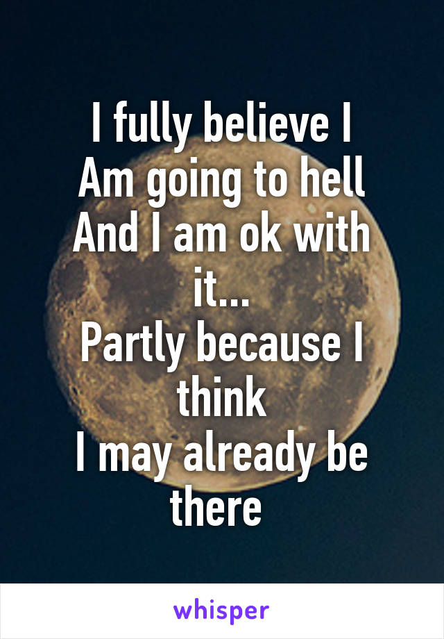 I fully believe I
Am going to hell
And I am ok with it...
Partly because I think
I may already be there 