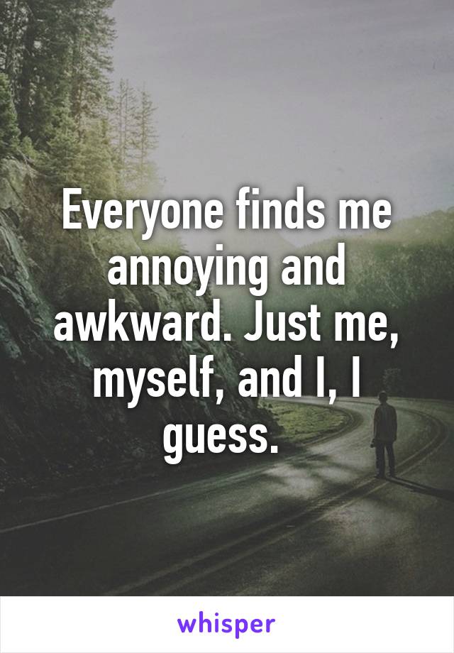 Everyone finds me annoying and awkward. Just me, myself, and I, I guess. 