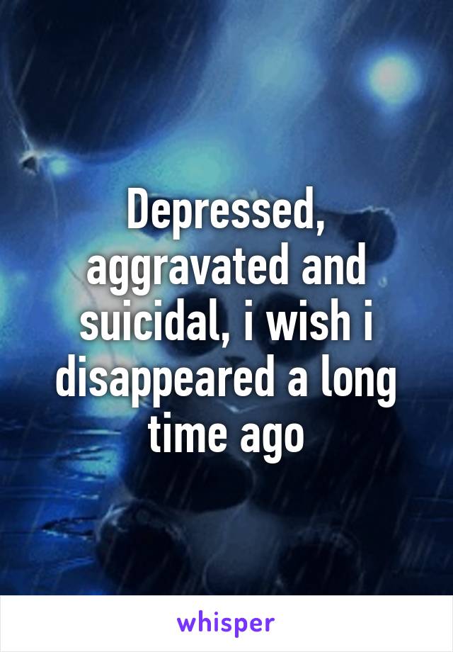 Depressed, aggravated and suicidal, i wish i disappeared a long time ago