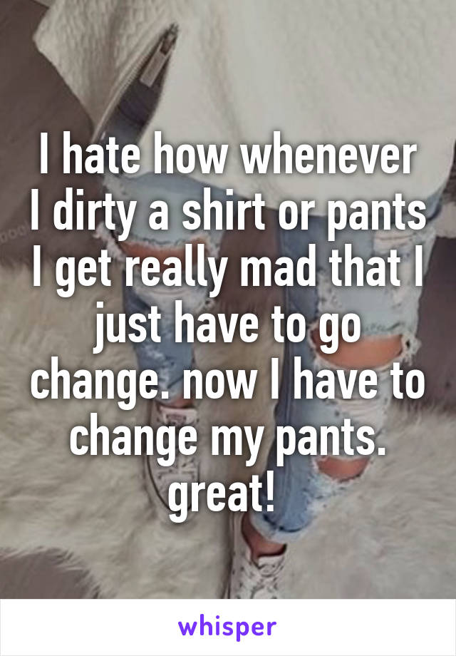 I hate how whenever I dirty a shirt or pants I get really mad that I just have to go change. now I have to change my pants. great! 