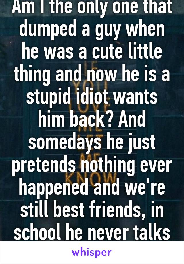 Am I the only one that dumped a guy when he was a cute little thing and now he is a stupid idiot wants him back? And somedays he just pretends nothing ever happened and we're still best friends, in school he never talks to me. Dude wtf