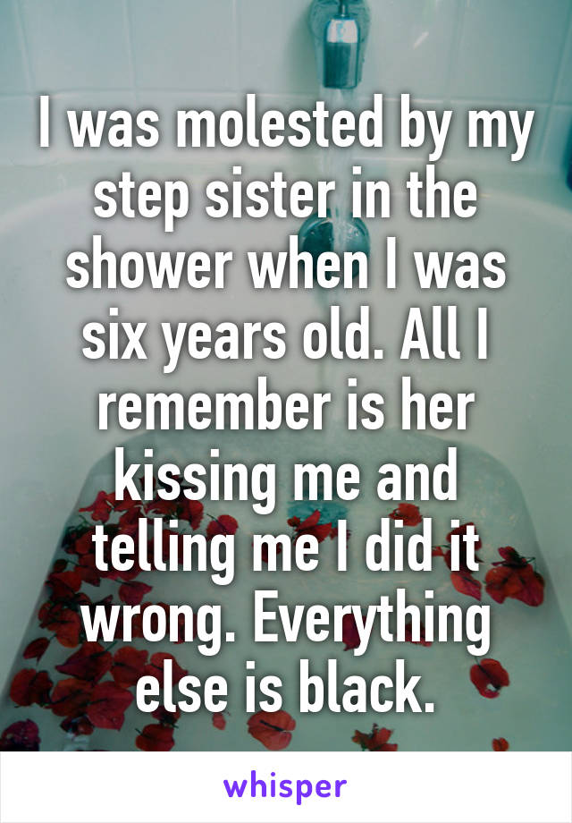 I was molested by my step sister in the shower when I was six years old. All I remember is her kissing me and telling me I did it wrong. Everything else is black.