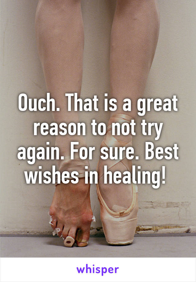 Ouch. That is a great reason to not try again. For sure. Best wishes in healing! 