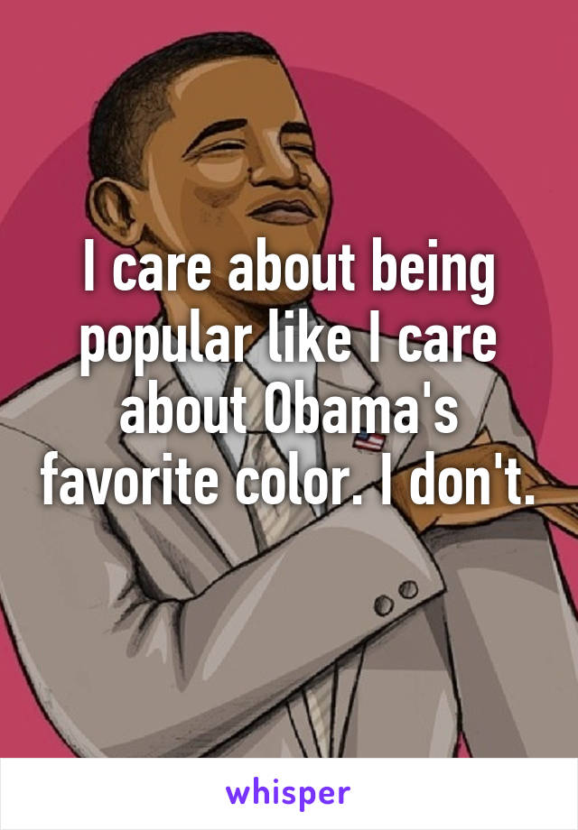 I care about being popular like I care about Obama's favorite color. I don't. 