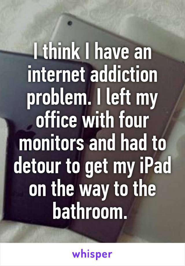 I think I have an internet addiction problem. I left my office with four monitors and had to detour to get my iPad on the way to the bathroom. 