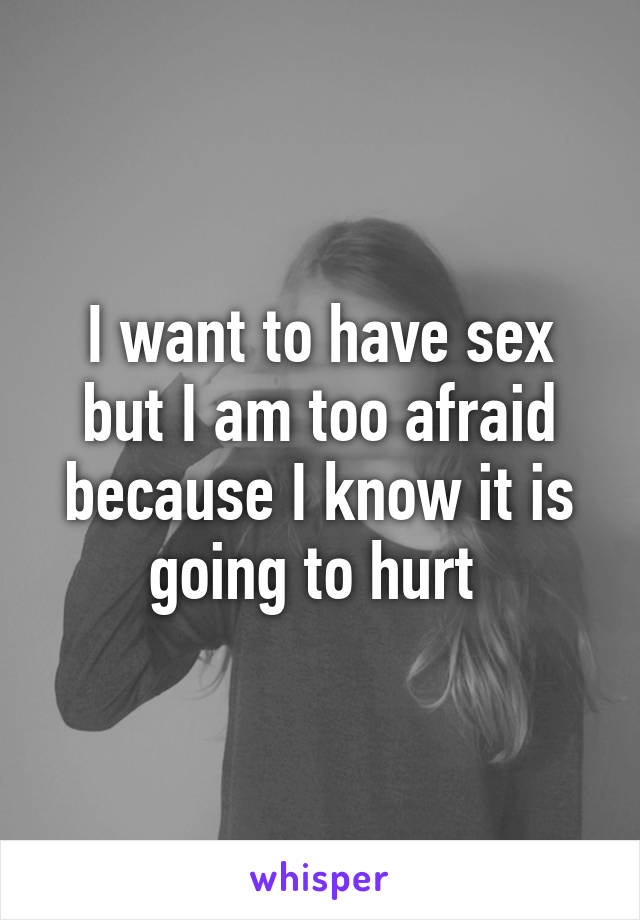 I want to have sex but I am too afraid because I know it is going to hurt 