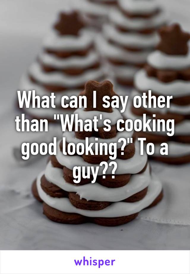 What can I say other than "What's cooking good looking?" To a guy??