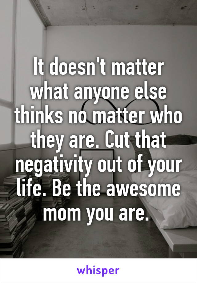 It doesn't matter what anyone else thinks no matter who they are. Cut that negativity out of your life. Be the awesome mom you are. 