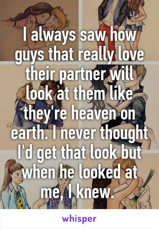 I always saw how guys that really love their partner will look at them like they're heaven on earth. I never thought I'd get that look but when he looked at me, I knew. 