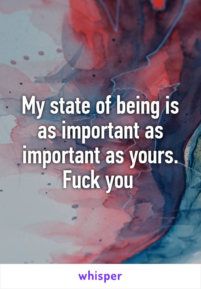 My state of being is as important as important as yours. Fuck you 