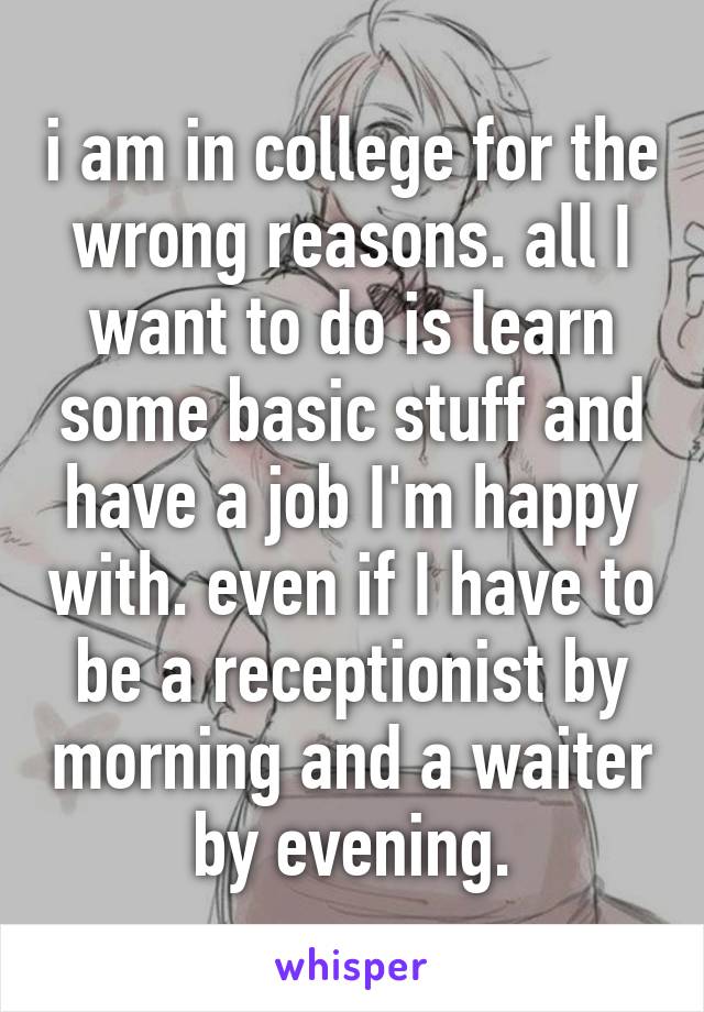 i am in college for the wrong reasons. all I want to do is learn some basic stuff and have a job I'm happy with. even if I have to be a receptionist by morning and a waiter by evening.